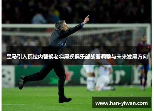 皇马引入瓦拉内替换老将展现俱乐部战略调整与未来发展方向
