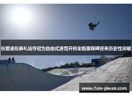 谷爱凌在崇礼站夺冠为自由式滑雪开创全新里程碑迎来历史性突破