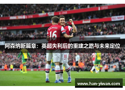 阿森纳新篇章:英超失利后的重建之路与未来定位 阿森纳新篇章:英超失利后的重建之路与未来定位