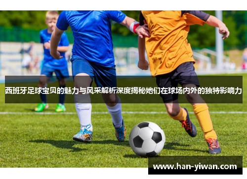 西班牙足球宝贝的魅力与风采解析深度揭秘她们在球场内外的独特影响力 西班牙足球宝贝的魅力与风采解析深度揭秘她们在球场内外的独特影响力