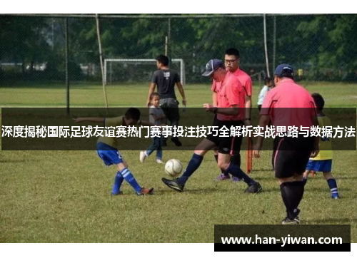 深度揭秘国际足球友谊赛热门赛事投注技巧全解析实战思路与数据方法 深度揭秘国际足球友谊赛热门赛事投注技巧全解析实战思路与数据方法