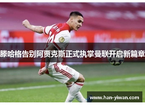 滕哈格告别阿贾克斯正式执掌曼联开启新篇章