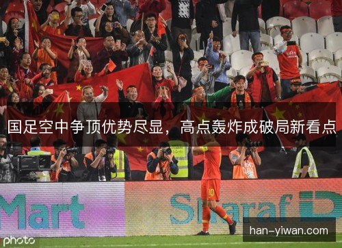 国足空中争顶优势尽显，高点轰炸成破局新看点